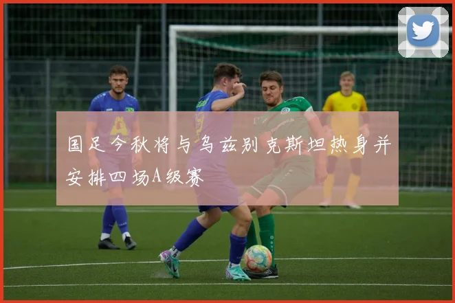 国足今秋将与乌兹别克斯坦热身并安排四场A级赛