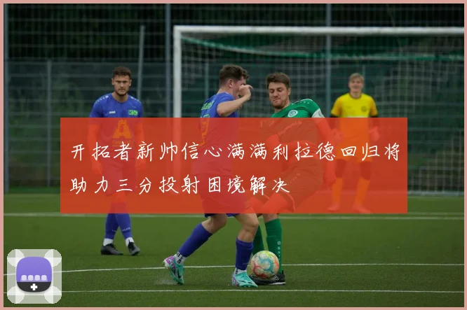 开拓者新帅信心满满利拉德回归将助力三分投射困境解决