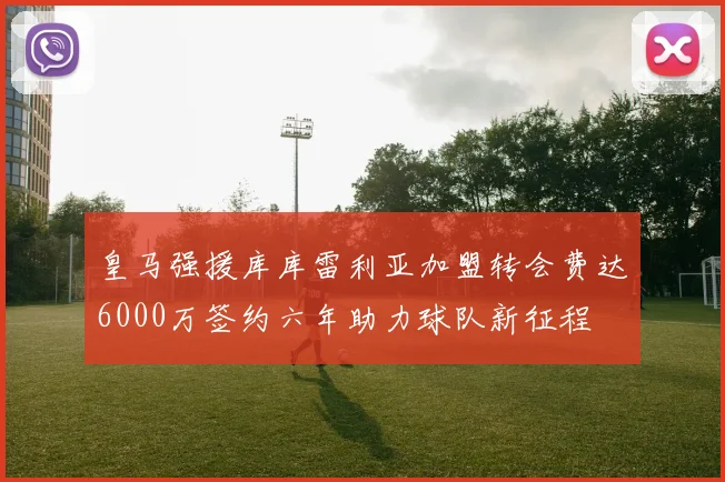 皇马强援库库雷利亚加盟转会费达6000万签约六年助力球队新征程