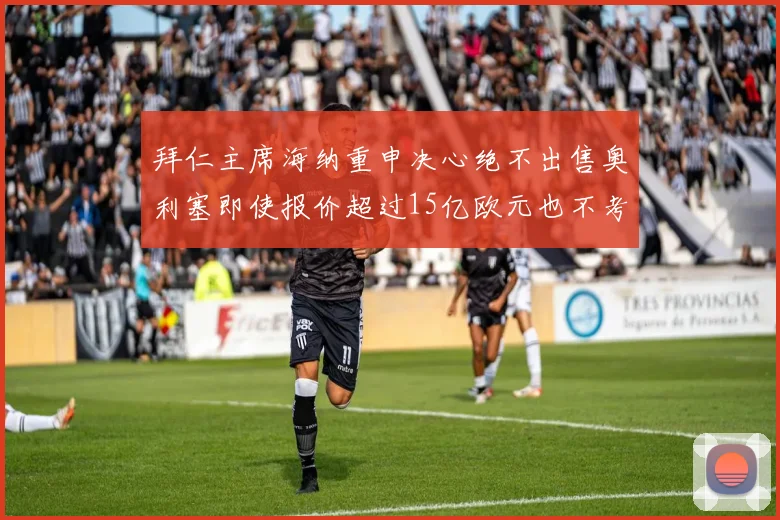 拜仁主席海纳重申决心绝不出售奥利塞即使报价超过15亿欧元也不考虑