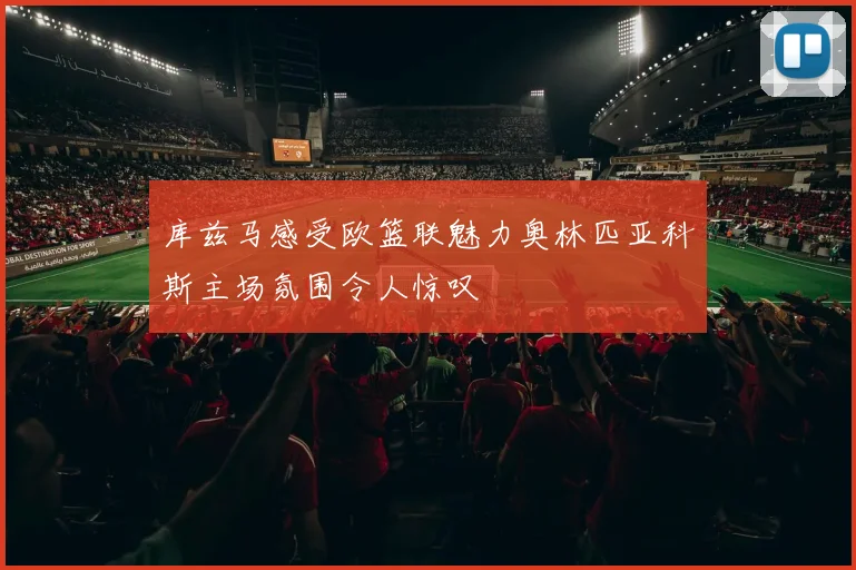 库兹马感受欧篮联魅力奥林匹亚科斯主场氛围令人惊叹