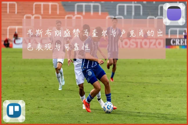 韦斯布朗盛赞马奎尔与卢克肖的出色表现与可靠性
