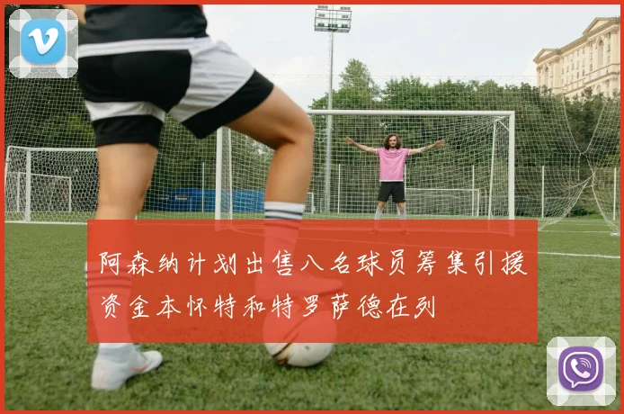 阿森纳计划出售八名球员筹集引援资金本怀特和特罗萨德在列