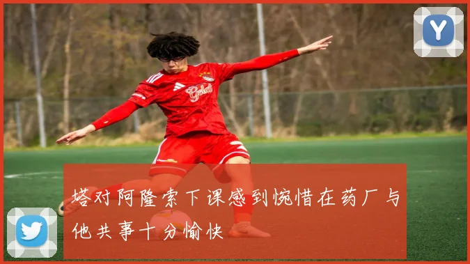 塔对阿隆索下课感到惋惜在药厂与他共事十分愉快