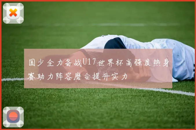 国少全力备战U17世界杯高强度热身赛助力阵容磨合提升实力