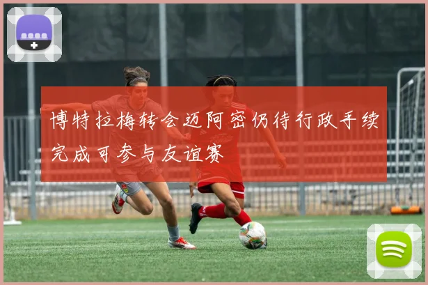 博特拉梅转会迈阿密仍待行政手续完成可参与友谊赛