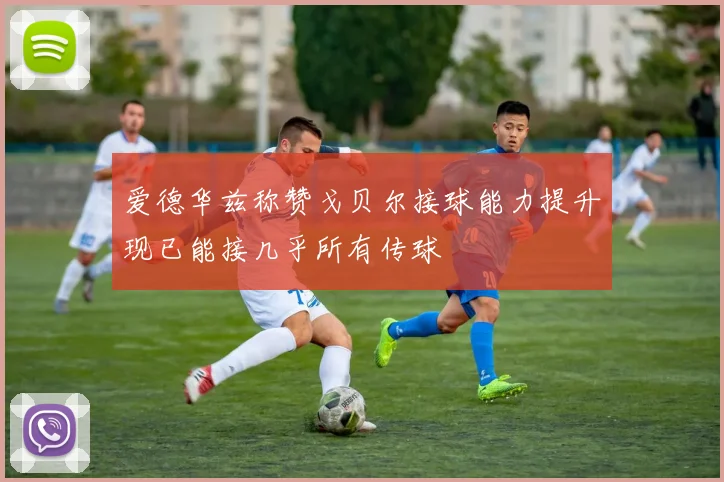 爱德华兹称赞戈贝尔接球能力提升现已能接几乎所有传球