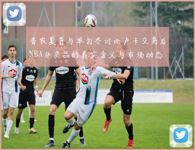 香农夏普与单打乔讨论卢卡交易后NBA非卖品的真实含义与市场动态