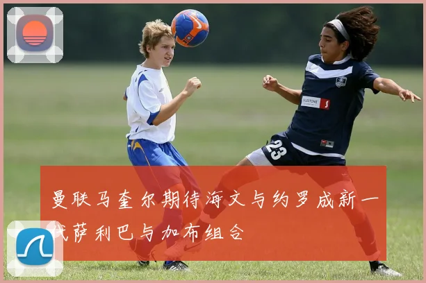 曼联马奎尔期待海文与约罗成新一代萨利巴与加布组合