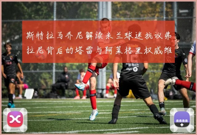 斯特拉马乔尼解读米兰球迷抗议弗拉尼背后的塔雷与阿莱格里权威维护