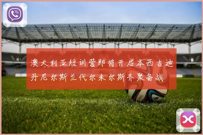 澳大利亚短训营即将开启本西吉迪丹尼尔斯兰代尔米尔斯齐聚备战