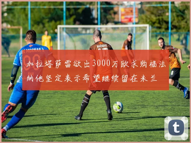 加拉塔萨雷欲出3000万欧求购福法纳他坚定表示希望继续留在米兰