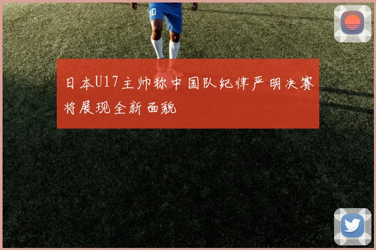 日本U17主帅称中国队纪律严明决赛将展现全新面貌