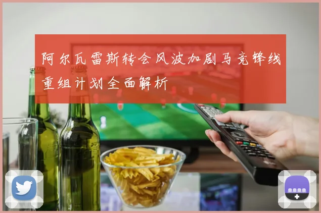 阿尔瓦雷斯转会风波加剧马竞锋线重组计划全面解析