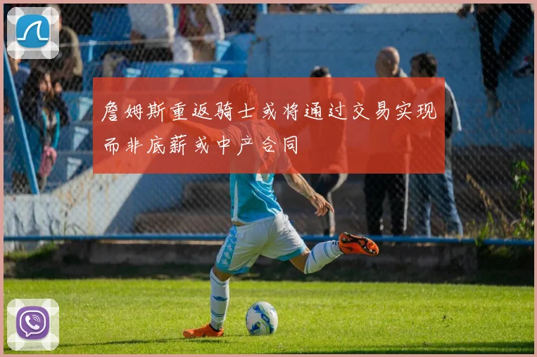詹姆斯重返骑士或将通过交易实现而非底薪或中产合同