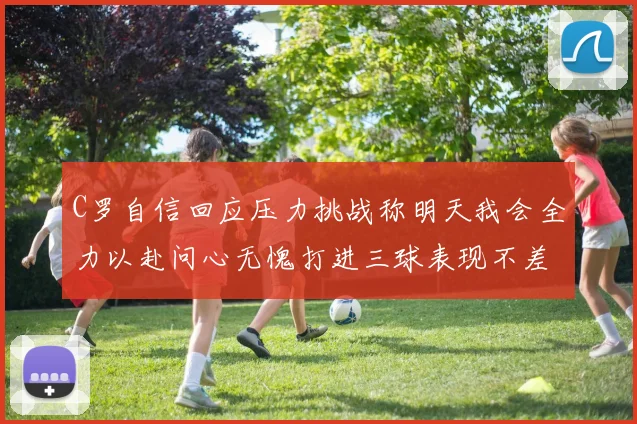 C罗自信回应压力挑战称明天我会全力以赴问心无愧打进三球表现不差