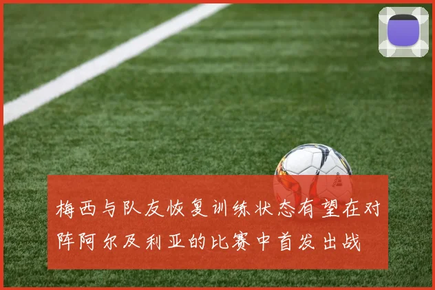梅西与队友恢复训练状态有望在对阵阿尔及利亚的比赛中首发出战