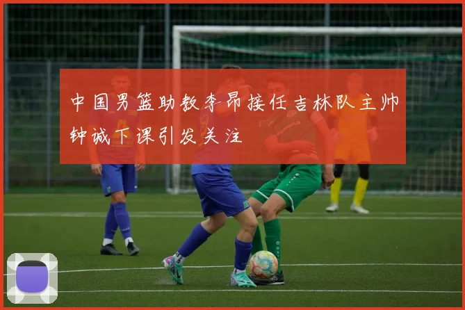 中国男篮助教李昂接任吉林队主帅钟诚下课引发关注
