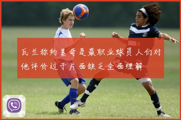 瓦兰称约基奇是最职业球员人们对他评价过于片面缺乏全面理解