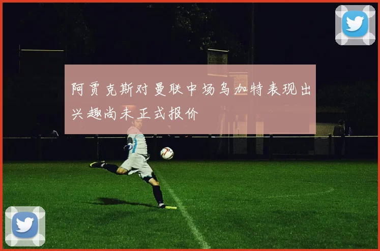 阿贾克斯对曼联中场乌加特表现出兴趣尚未正式报价