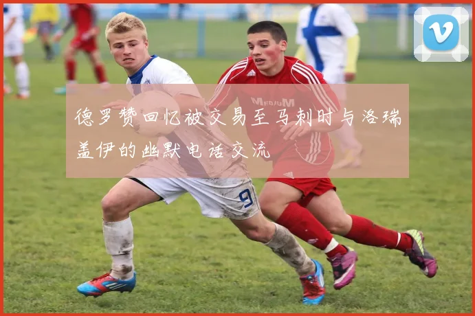 德罗赞回忆被交易至马刺时与洛瑞盖伊的幽默电话交流