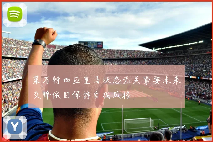 莱万特回应皇马状态无关紧要未来交锋依旧保持自我风格