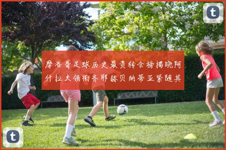 摩洛哥足球历史最贵转会榜揭晓阿什拉夫领衔齐耶赫贝纳蒂亚紧随其后