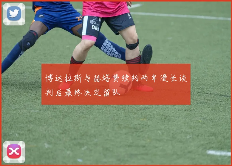 博达拉斯与赫塔费续约两年漫长谈判后最终决定留队