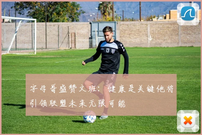 字母哥盛赞文班：健康是关键他将引领联盟未来无限可能