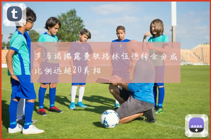 罗马诺揭露曼联格林伍德转会分成比例远超20真相