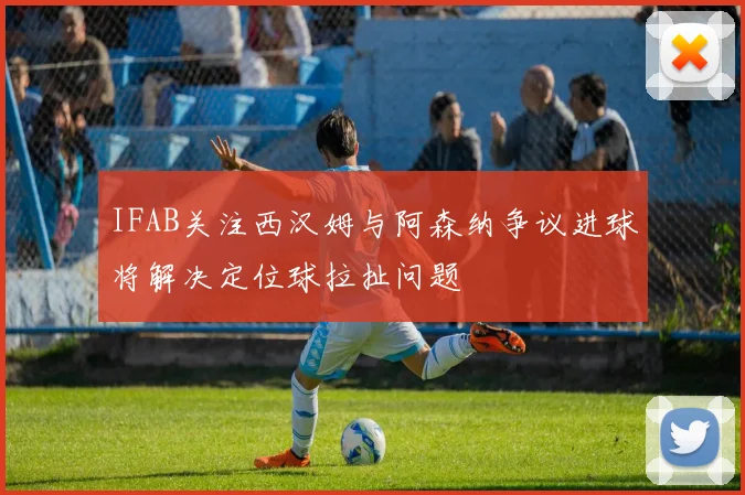 IFAB关注西汉姆与阿森纳争议进球将解决定位球拉扯问题
